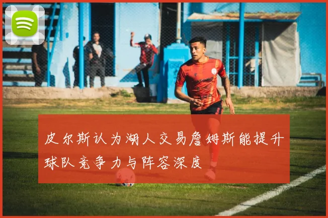 皮尔斯认为湖人交易詹姆斯能提升球队竞争力与阵容深度