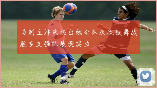 马刺主帅庆祝出线全队欢欣鼓舞战胜多支强队展现实力