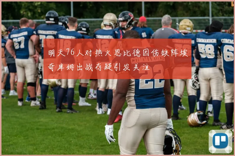 明天76人对热火恩比德因伤缺阵埃奇库姆出战存疑引发关注