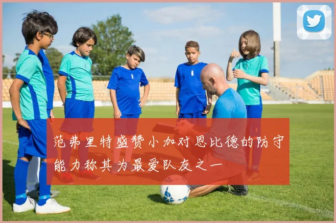 范弗里特盛赞小加对恩比德的防守能力称其为最爱队友之一
