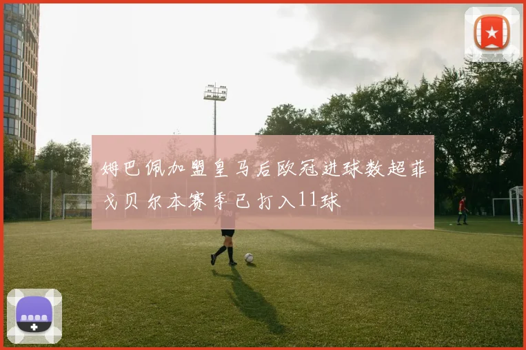 姆巴佩加盟皇马后欧冠进球数超菲戈贝尔本赛季已打入11球