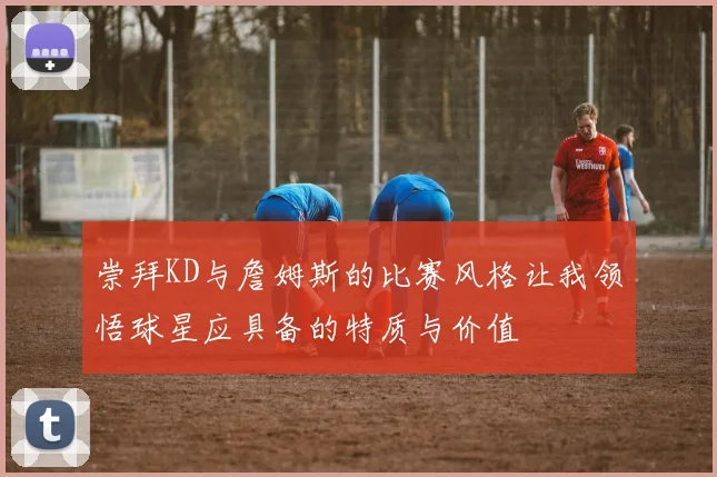 崇拜KD与詹姆斯的比赛风格让我领悟球星应具备的特质与价值