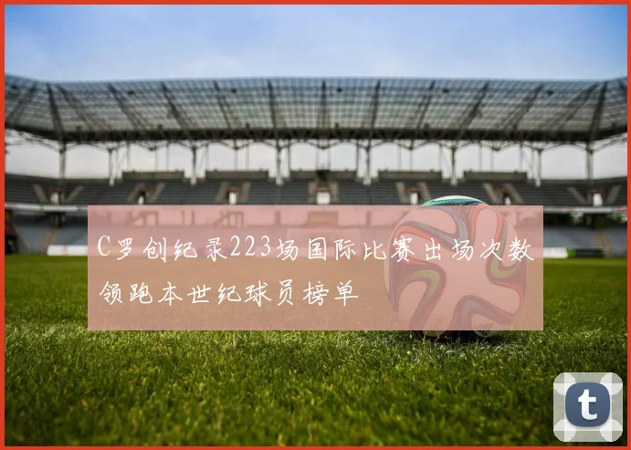 C罗创纪录223场国际比赛出场次数领跑本世纪球员榜单