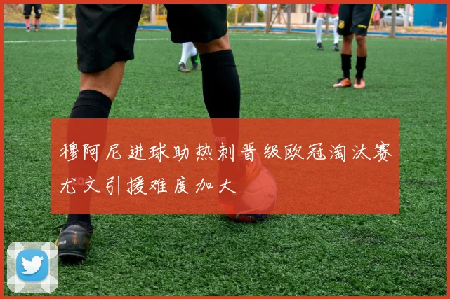 穆阿尼进球助热刺晋级欧冠淘汰赛尤文引援难度加大