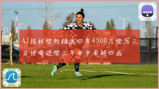 AJ格林续约雄鹿四年4500万续写三分传奇连续三年命中率超四成