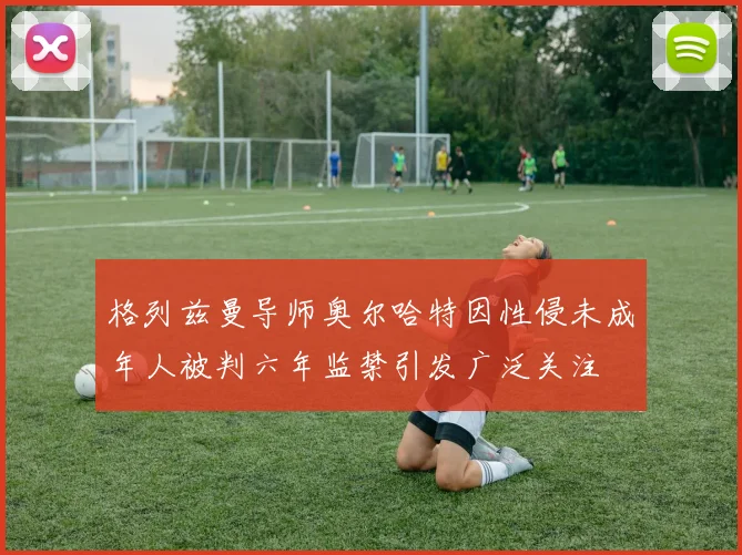格列兹曼导师奥尔哈特因性侵未成年人被判六年监禁引发广泛关注