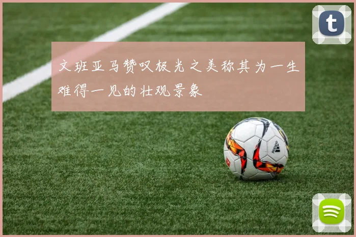 文班亚马赞叹极光之美称其为一生难得一见的壮观景象