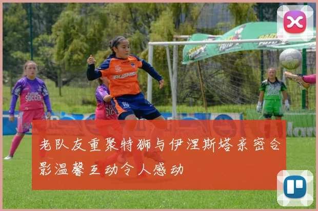 老队友重聚特狮与伊涅斯塔亲密合影温馨互动令人感动
