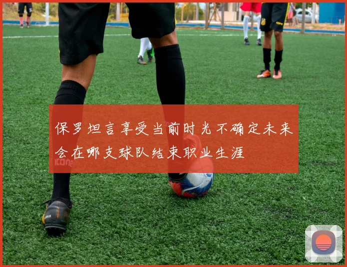 保罗坦言享受当前时光不确定未来会在哪支球队结束职业生涯