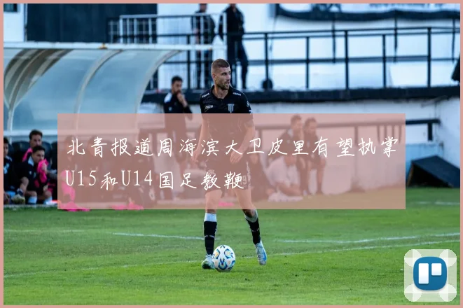 北青报道周海滨大卫皮里有望执掌U15和U14国足教鞭