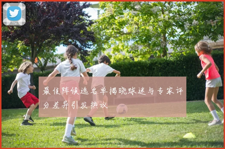 最佳阵候选名单揭晓球迷与专家评分差异引发热议