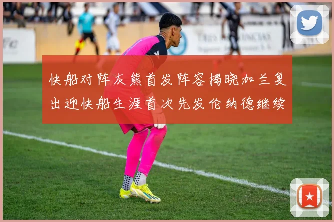 快船对阵灰熊首发阵容揭晓加兰复出迎快船生涯首次先发伦纳德继续出战