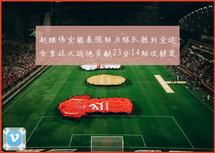 赵继伟全能表现助力球队胜利全运会京辽大战他贡献23分14助攻锁定胜局