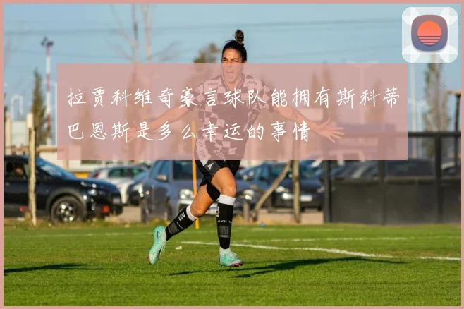 拉贾科维奇豪言球队能拥有斯科蒂巴恩斯是多么幸运的事情